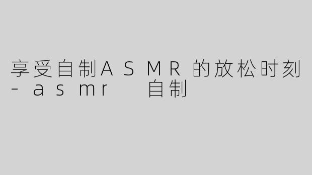 享受自制ASMR的放松时刻-asmr 自制