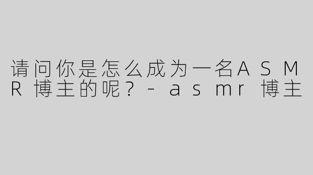 请问你是怎么成为一名ASMR博主的呢？