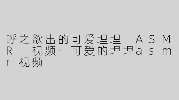呼之欲出的可爱埋埋 ASMR 视频-可爱的埋埋asmr视频