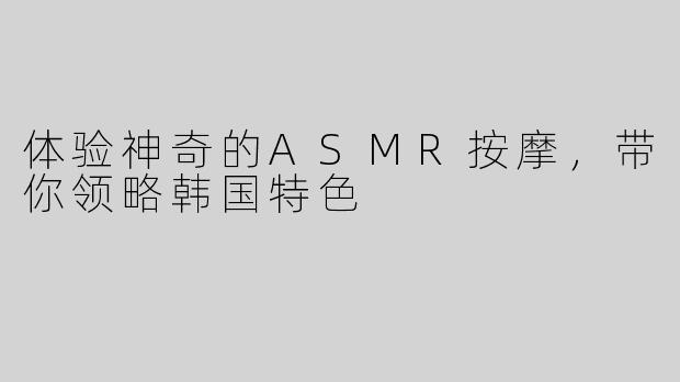 体验神奇的ASMR按摩，带你领略韩国特色