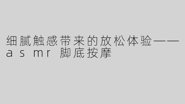 细腻触感带来的放松体验——asmr脚底按摩