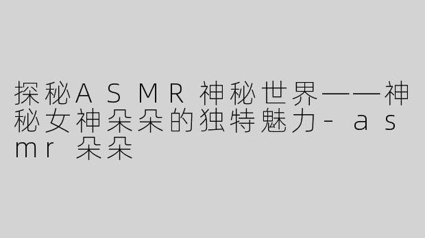 探秘ASMR神秘世界——神秘女神朵朵的独特魅力-asmr朵朵