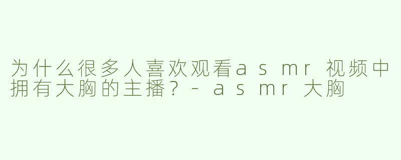 为什么很多人喜欢观看asmr视频中拥有大胸的主播？