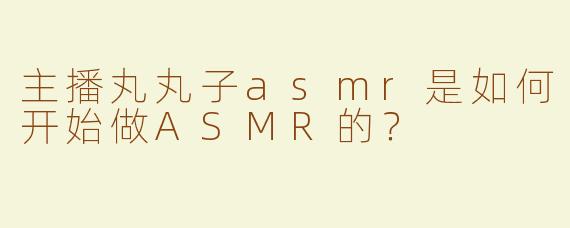主播丸丸子asmr是如何开始做ASMR的？