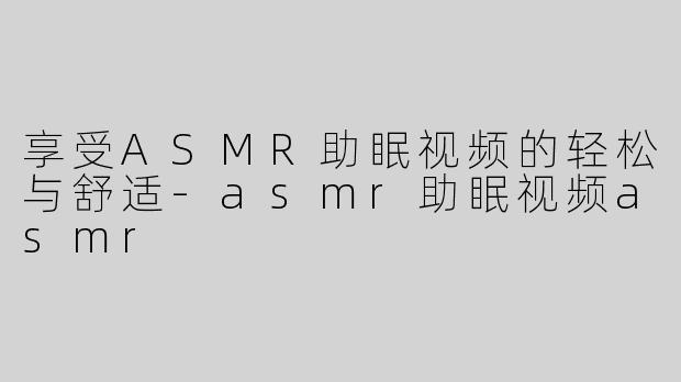 享受ASMR助眠视频的轻松与舒适-asmr助眠视频asmr