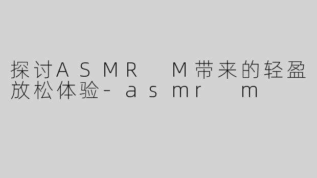 探讨ASMR M带来的轻盈放松体验-asmr m