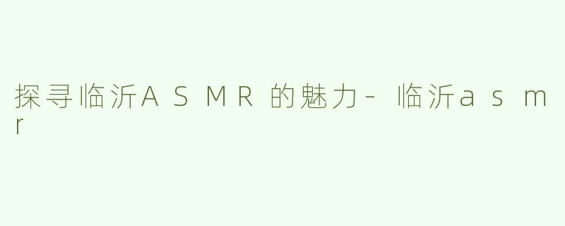 探寻临沂ASMR的魅力-临沂asmr