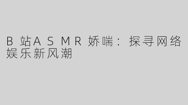 B站ASMR娇喘：探寻网络娱乐新风潮