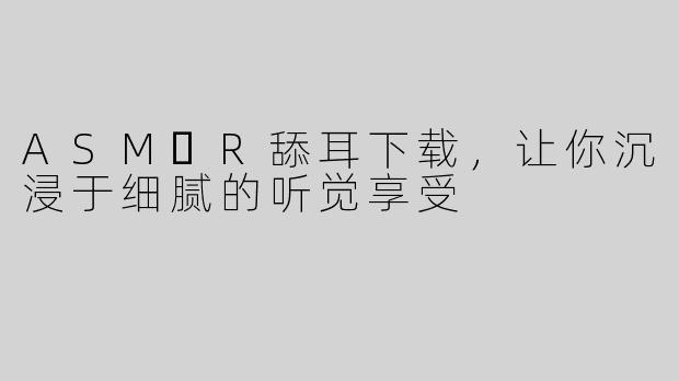 ASM​R舔耳下载，让你沉浸于细腻的听觉享受