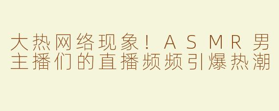 大热网络现象！ASMR男主播们的直播频频引爆热潮