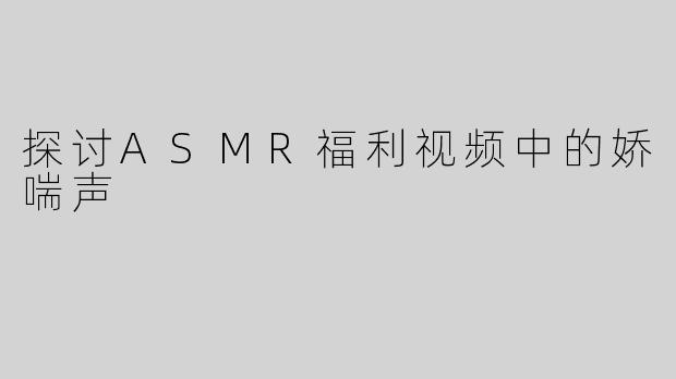 探讨ASMR福利视频中的娇喘声