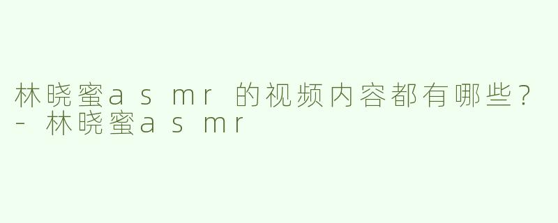 林晓蜜asmr的视频内容都有哪些？-林晓蜜asmr