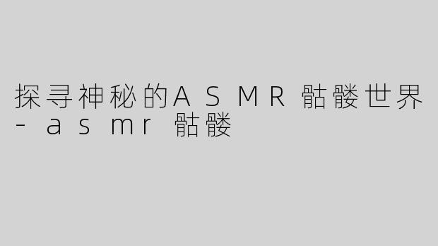探寻神秘的ASMR骷髅世界-asmr骷髅