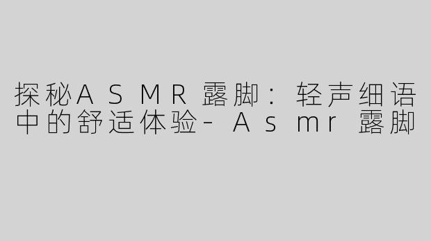 探秘ASMR露脚：轻声细语中的舒适体验-Asmr露脚