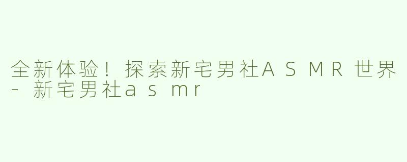 全新体验！探索新宅男社ASMR世界-新宅男社asmr