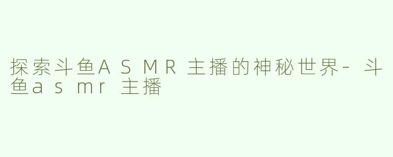 探索斗鱼ASMR主播的神秘世界-斗鱼asmr主播