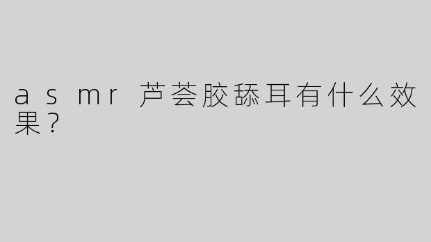 asmr芦荟胶舔耳有什么效果？  