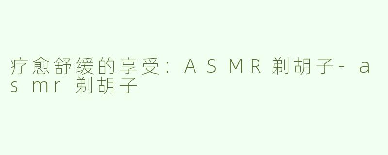 疗愈舒缓的享受：ASMR剃胡子-asmr剃胡子