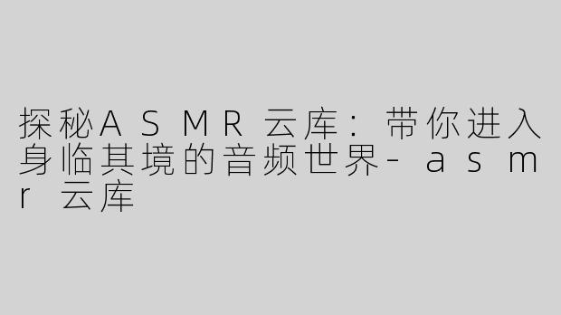 探秘ASMR云库：带你进入身临其境的音频世界-asmr云库