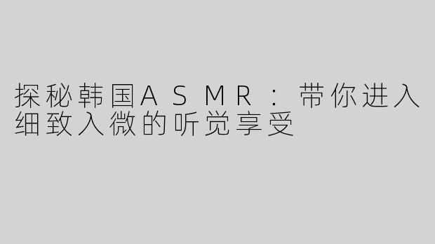 探秘韩国ASMR：带你进入细致入微的听觉享受