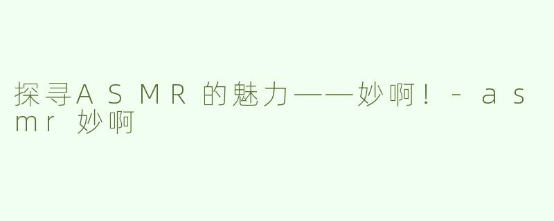 探寻ASMR的魅力——妙啊！-asmr妙啊