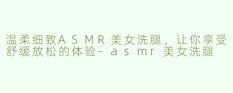 温柔细致ASMR美女洗腿，让你享受舒缓放松的体验-asmr美女洗腿