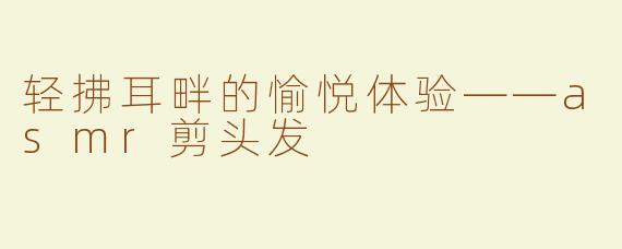 轻拂耳畔的愉悦体验——asmr剪头发