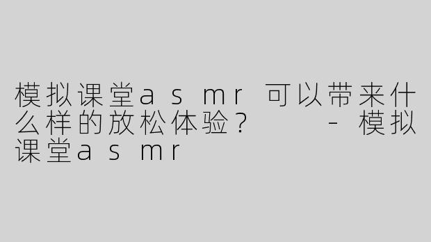 模拟课堂asmr可以带来什么样的放松体验？  