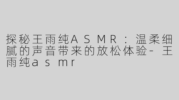 探秘王雨纯ASMR：温柔细腻的声音带来的放松体验-王雨纯asmr