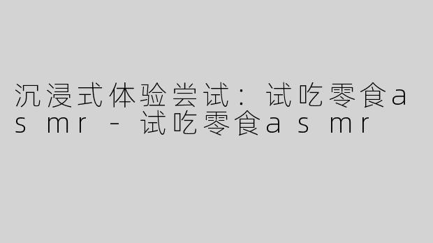 沉浸式体验尝试：试吃零食asmr