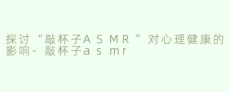 探讨“敲杯子ASMR”对心理健康的影响-敲杯子asmr