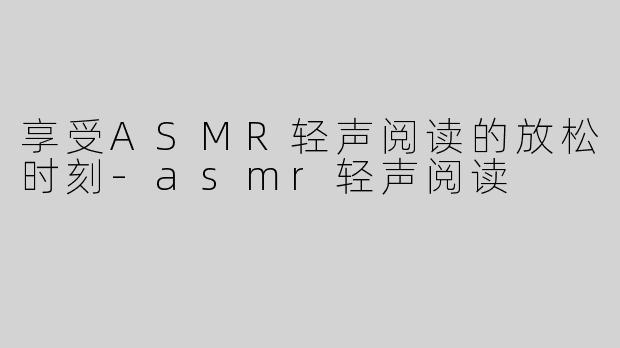 享受ASMR轻声阅读的放松时刻-asmr轻声阅读