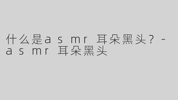 什么是asmr耳朵黑头？