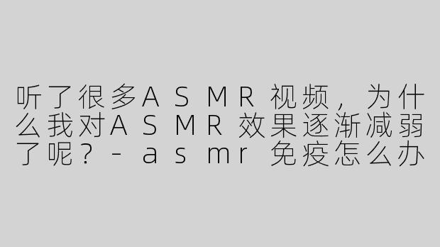 听了很多ASMR视频，为什么我对ASMR效果逐渐减弱了呢？
