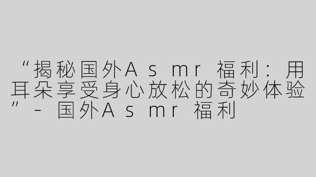 “揭秘国外Asmr福利：用耳朵享受身心放松的奇妙体验”-国外Asmr福利