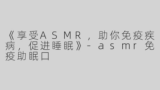《享受ASMR，助你免疫疾病，促进睡眠》-asmr免疫助眠口