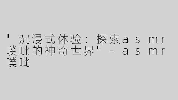 "沉浸式体验：探索asmr噗呲的神奇世界"