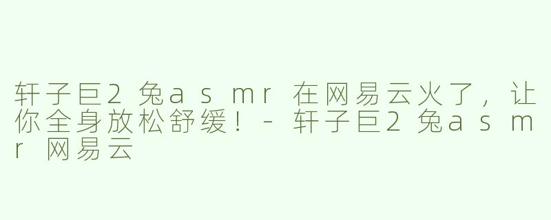 轩子巨2兔asmr在网易云火了，让你全身放松舒缓！-轩子巨2兔asmr网易云