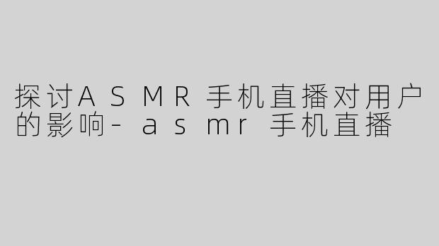 探讨ASMR手机直播对用户的影响-asmr手机直播