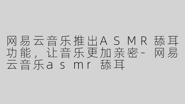 网易云音乐推出ASMR舔耳功能，让音乐更加亲密-网易云音乐asmr舔耳