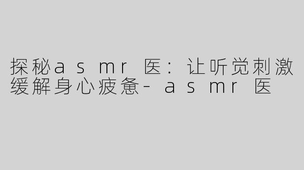 探秘asmr医：让听觉刺激缓解身心疲惫-asmr医