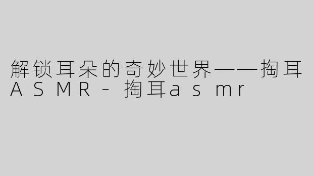 解锁耳朵的奇妙世界——掏耳ASMR-掏耳asmr