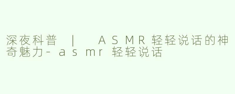 深夜科普 | ASMR轻轻说话的神奇魅力-asmr轻轻说话