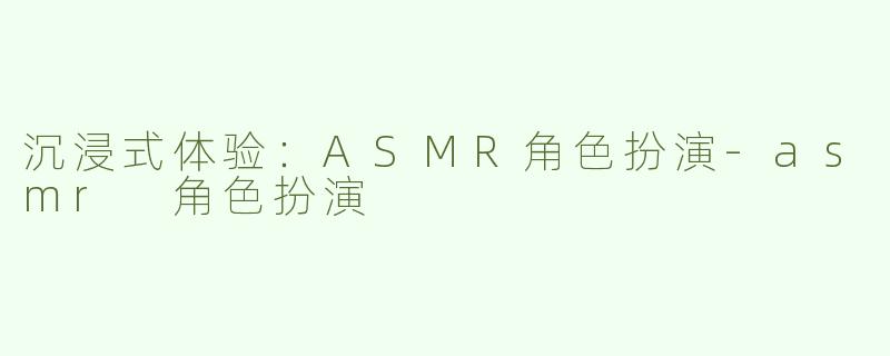 沉浸式体验：ASMR角色扮演-asmr 角色扮演