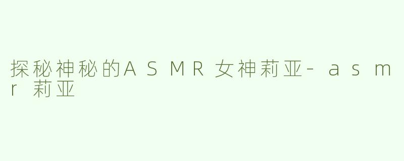 探秘神秘的ASMR女神莉亚-asmr莉亚