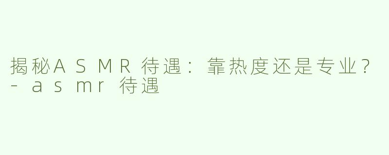 揭秘ASMR待遇：靠热度还是专业？-asmr待遇