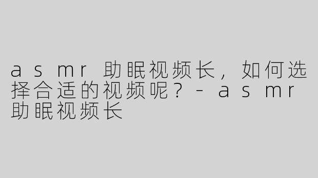 asmr助眠视频长，如何选择合适的视频呢？-asmr助眠视频长