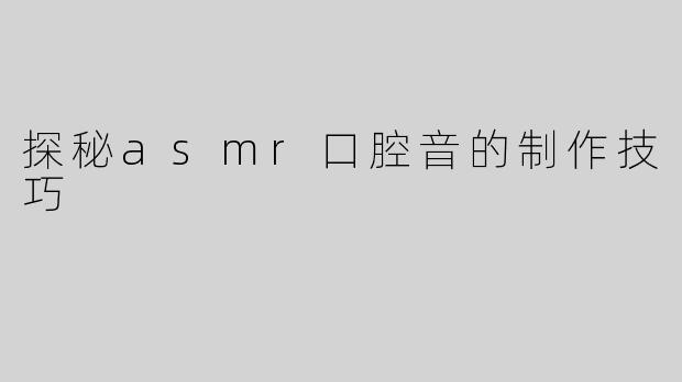 探秘asmr口腔音的制作技巧