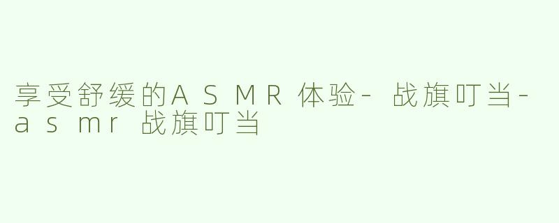 享受舒缓的ASMR体验-战旗叮当-asmr战旗叮当