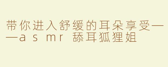 带你进入舒缓的耳朵享受——asmr舔耳狐狸姐